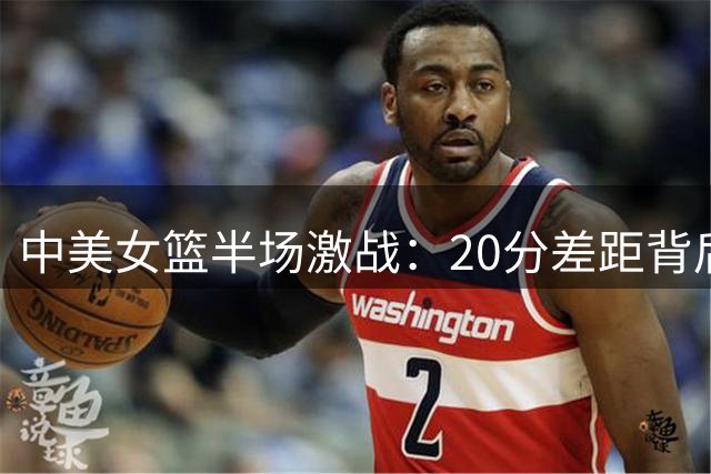 中美女篮半场激战：20分差距背后的深层思考